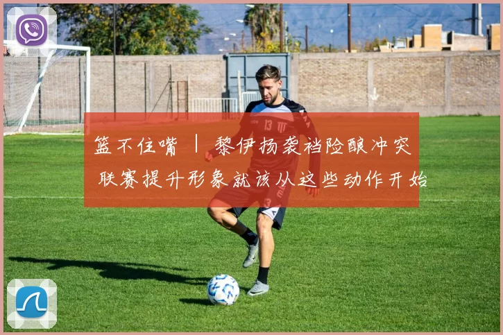 篮不住嘴 ｜ 黎伊扬袭裆险酿冲突 联赛提升形象就该从这些动作开始