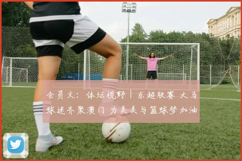 会员文：体坛视野｜东超联赛 大马球迷齐聚澳门 为美美与篮球梦加油