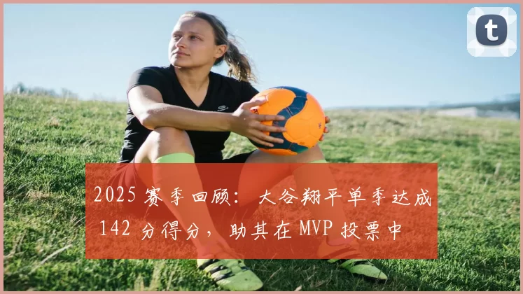 2025 赛季回顾：大谷翔平单季达成 142 分得分，助其在 MVP 投票中获得了绝对的统计优势