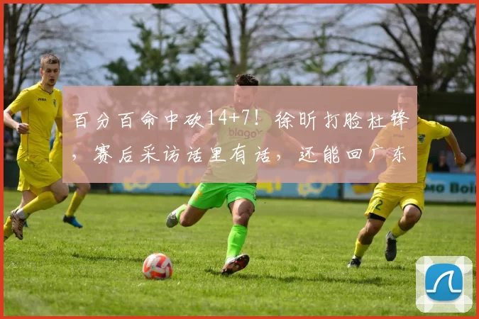 百分百命中砍14+7！徐昕打脸杜锋，赛后采访话里有话，还能回广东吗