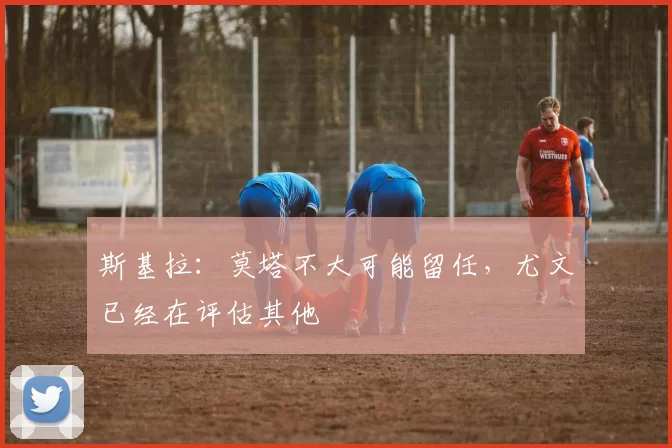 斯基拉：莫塔不大可能留任，尤文已经在评估其他