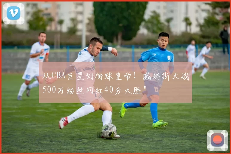 从CBA巨星到街球皇帝！威姆斯大战500万粉丝网红40分大胜＂