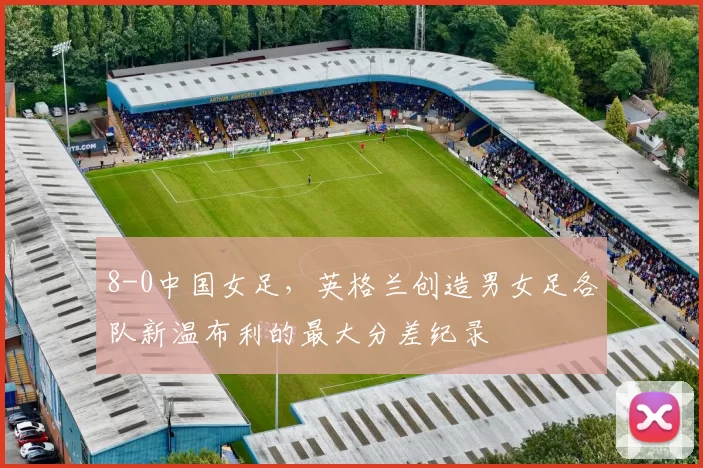 8-0中国女足，英格兰创造男女足各队新温布利的最大分差纪录