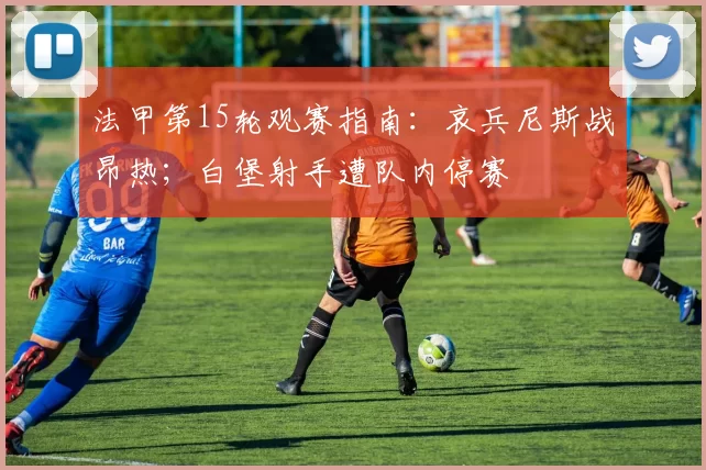法甲第15轮观赛指南：哀兵尼斯战昂热；白堡射手遭队内停赛