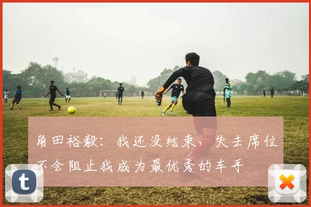 角田裕毅：我还没结束，失去席位不会阻止我成为最优秀的车手