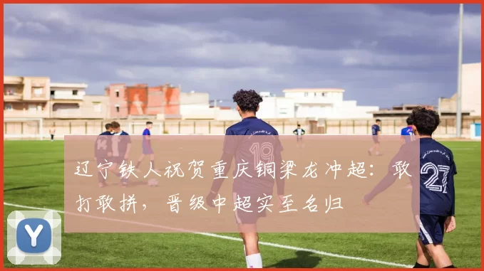 辽宁铁人祝贺重庆铜梁龙冲超：敢打敢拼，晋级中超实至名归