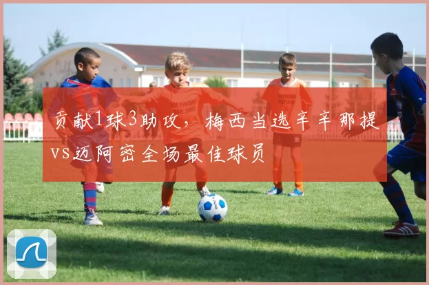 贡献1球3助攻，梅西当选辛辛那提vs迈阿密全场最佳球员