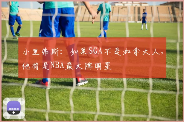 小里弗斯：如果SGA不是加拿大人，他将是NBA最大牌明星