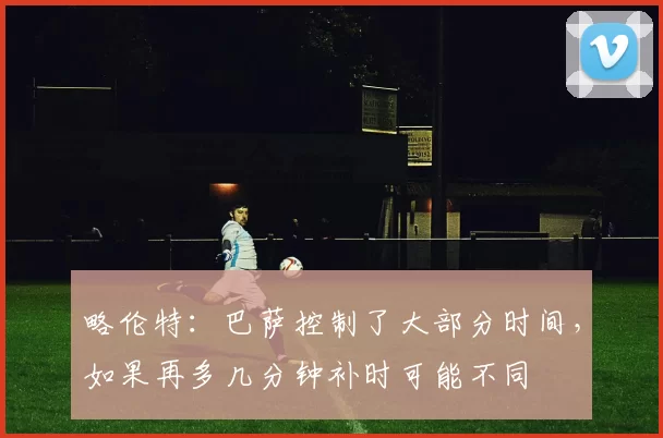 略伦特：巴萨控制了大部分时间，如果再多几分钟补时可能不同