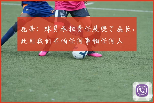 孔蒂：球员承担责任展现了成长，此刻我们不怕任何事物任何人