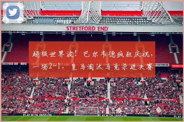 超级世界波！巴尔韦德疯狂庆祝，一场2-1，皇马淘汰马竞杀进决赛