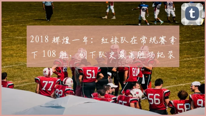 2018 辉煌一年：红袜队在常规赛拿下 108 胜，创下队史最高胜场纪录