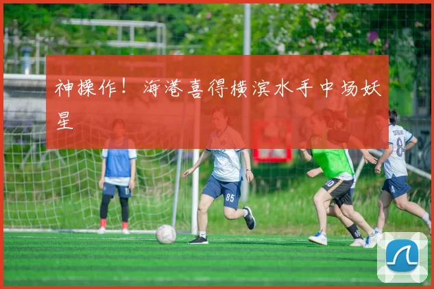 神操作！海港喜得横滨水手中场妖星