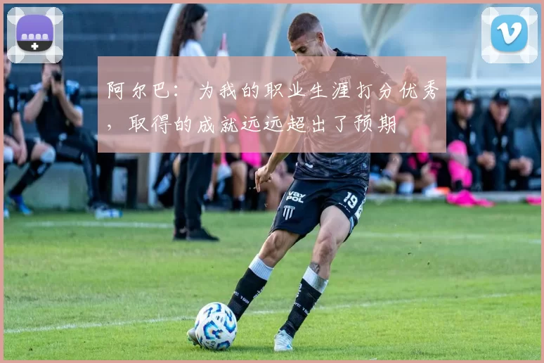 阿尔巴：为我的职业生涯打分优秀，取得的成就远远超出了预期