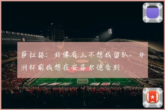 萨拉赫：好像有人不想我留队，非洲杯前我想在安菲尔德告别