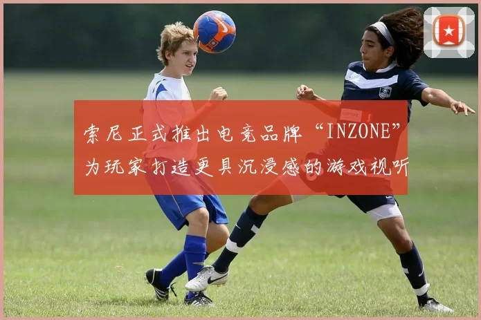 索尼正式推出电竞品牌“INZONE”为玩家打造更具沉浸感的游戏视听