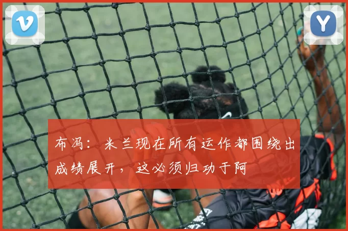 布冯：米兰现在所有运作都围绕出成绩展开，这必须归功于阿囧