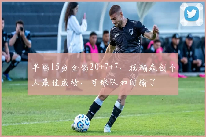 半场15分全场20+7+7，杨瀚森创个人最佳成绩，可球队加时输了