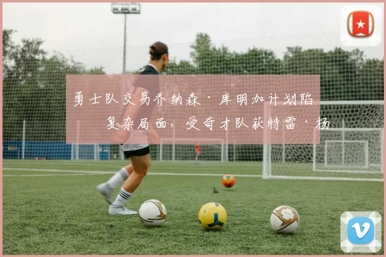 勇士队交易乔纳森·库明加计划陷入复杂局面，受奇才队获特雷·杨影响