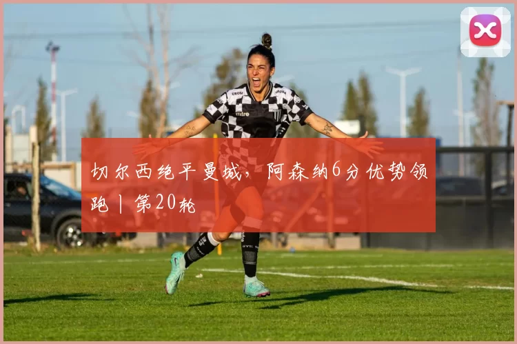 切尔西绝平曼城，阿森纳6分优势领跑丨第20轮