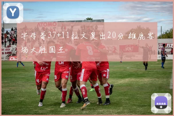 字母哥37+11拉文复出20分 雄鹿客场大胜国王
