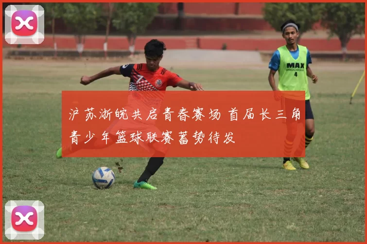 沪苏浙皖共启青春赛场 首届长三角青少年篮球联赛蓄势待发