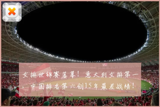 女排世锦赛落幕！意大利女排第一，中国排名第六创15年最差战绩！