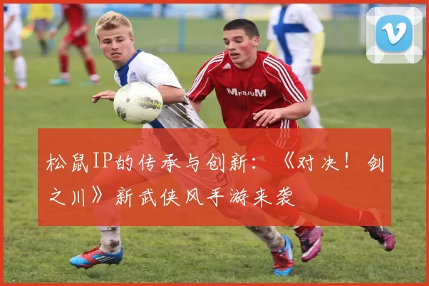 松鼠IP的传承与创新：《对决！剑之川》新武侠风手游来袭