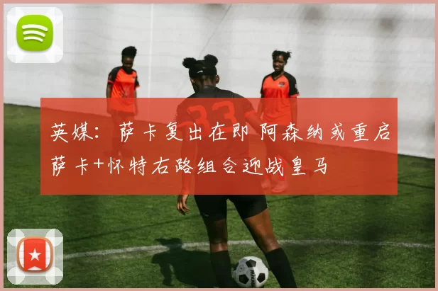 英媒：萨卡复出在即 阿森纳或重启萨卡+怀特右路组合迎战皇马