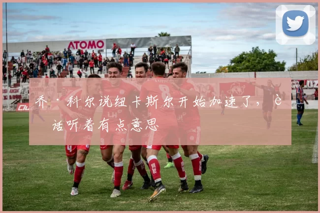 乔·科尔说纽卡斯尔开始加速了，这话听着有点意思