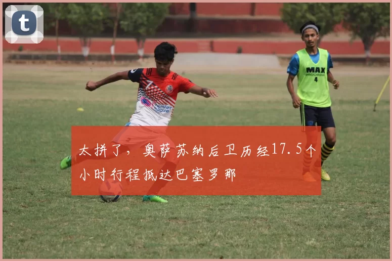 太拼了，奥萨苏纳后卫历经17.5个小时行程抵达巴塞罗那