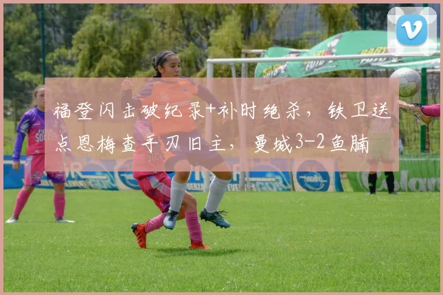 福登闪击破纪录+补时绝杀，铁卫送点恩梅查手刃旧主，曼城3-2鱼腩