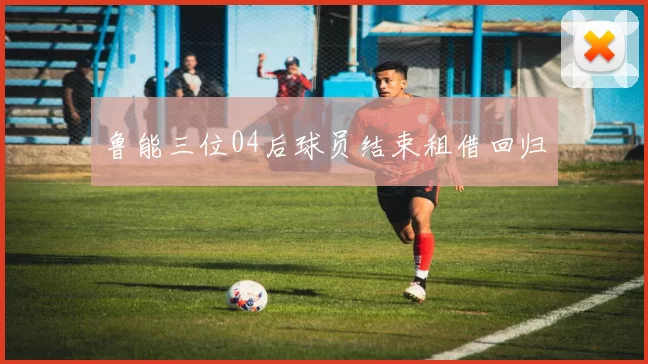 鲁能三位04后球员结束租借回归