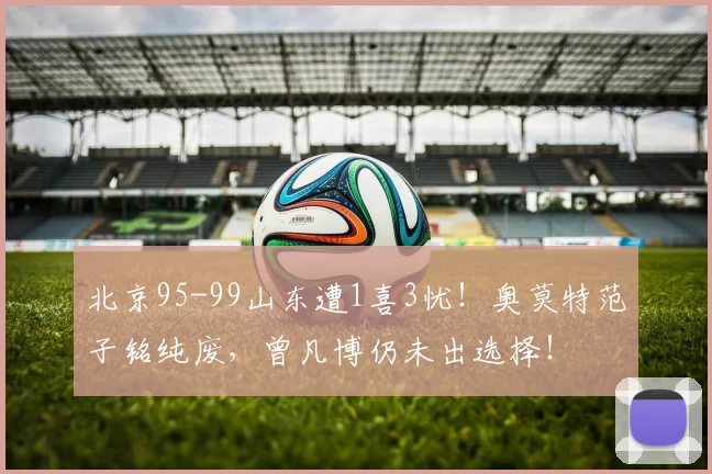 北京95-99山东遭1喜3忧！奥莫特范子铭纯废，曾凡博仍未出选择！