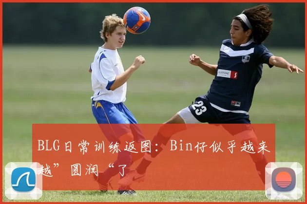 BLG日常训练返图：Bin仔似乎越来越”圆润“了