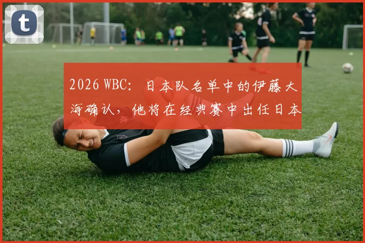 2026 WBC：日本队名单中的伊藤大海确认，他将在经典赛中出任日本队的“第二先发”角色