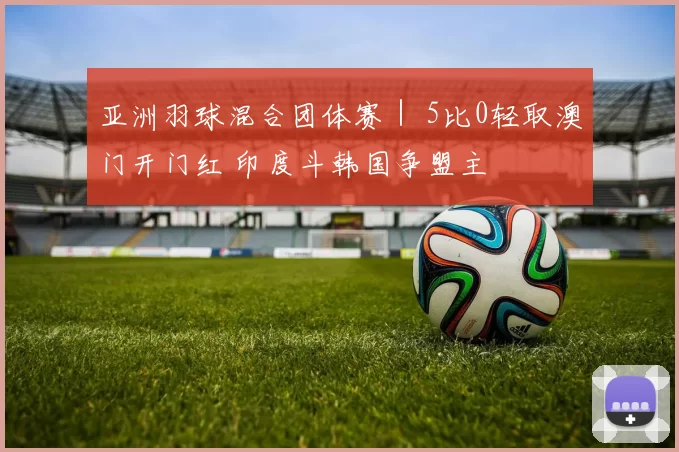 亚洲羽球混合团体赛｜ 5比0轻取澳门开门红 印度斗韩国争盟主